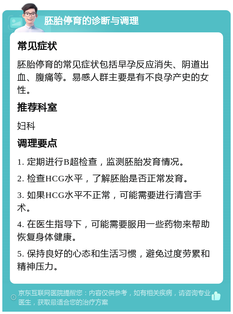 胚胎停育的诊断与调理 常见症状 胚胎停育的常见症状包括早孕反应消失、阴道出血、腹痛等。易感人群主要是有不良孕产史的女性。 推荐科室 妇科 调理要点 1. 定期进行B超检查，监测胚胎发育情况。 2. 检查HCG水平，了解胚胎是否正常发育。 3. 如果HCG水平不正常，可能需要进行清宫手术。 4. 在医生指导下，可能需要服用一些药物来帮助恢复身体健康。 5. 保持良好的心态和生活习惯，避免过度劳累和精神压力。