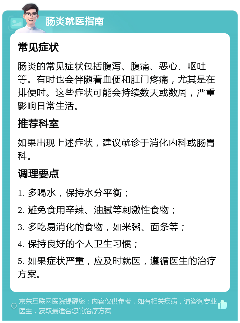 肠炎就医指南 常见症状 肠炎的常见症状包括腹泻、腹痛、恶心、呕吐等。有时也会伴随着血便和肛门疼痛，尤其是在排便时。这些症状可能会持续数天或数周，严重影响日常生活。 推荐科室 如果出现上述症状，建议就诊于消化内科或肠胃科。 调理要点 1. 多喝水，保持水分平衡； 2. 避免食用辛辣、油腻等刺激性食物； 3. 多吃易消化的食物，如米粥、面条等； 4. 保持良好的个人卫生习惯； 5. 如果症状严重，应及时就医，遵循医生的治疗方案。