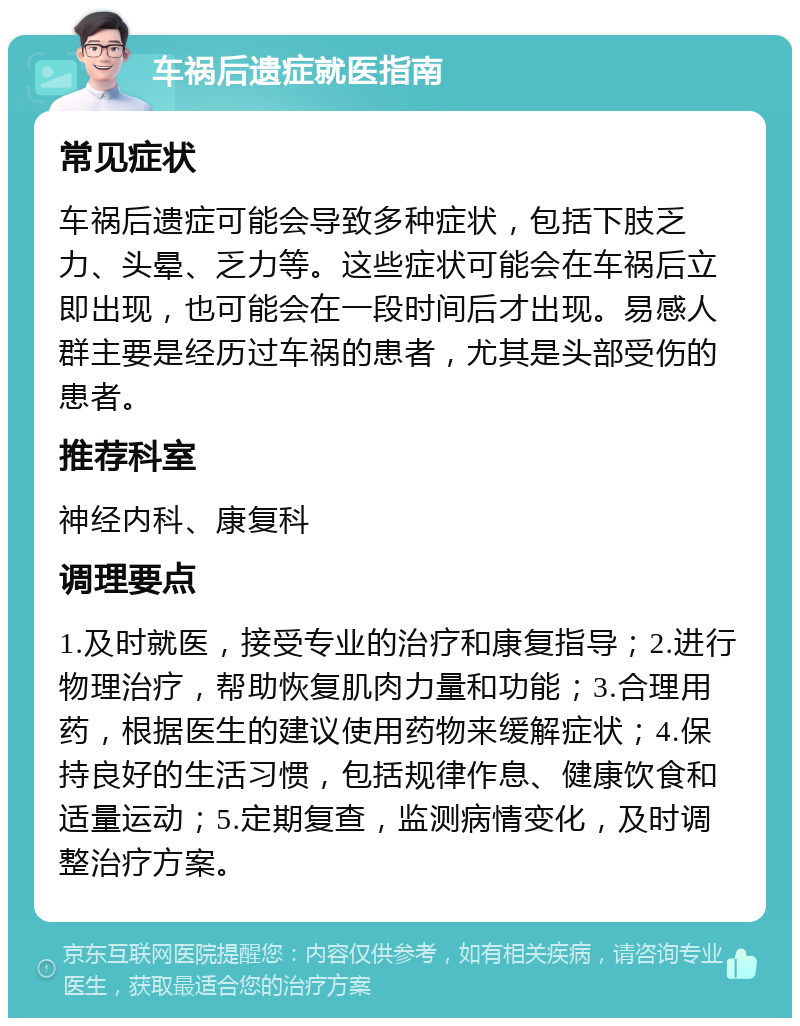 车祸后遗症就医指南 常见症状 车祸后遗症可能会导致多种症状，包括下肢乏力、头晕、乏力等。这些症状可能会在车祸后立即出现，也可能会在一段时间后才出现。易感人群主要是经历过车祸的患者，尤其是头部受伤的患者。 推荐科室 神经内科、康复科 调理要点 1.及时就医，接受专业的治疗和康复指导；2.进行物理治疗，帮助恢复肌肉力量和功能；3.合理用药，根据医生的建议使用药物来缓解症状；4.保持良好的生活习惯，包括规律作息、健康饮食和适量运动；5.定期复查，监测病情变化，及时调整治疗方案。