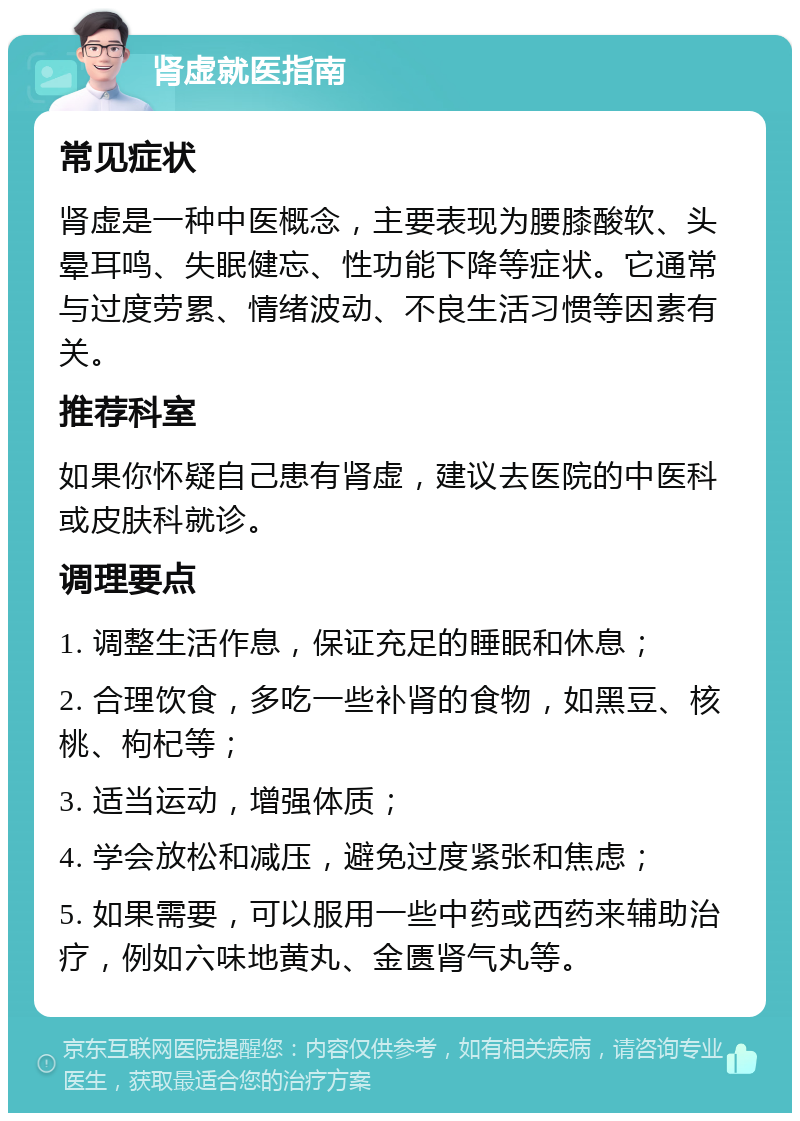 肾虚就医指南 常见症状 肾虚是一种中医概念，主要表现为腰膝酸软、头晕耳鸣、失眠健忘、性功能下降等症状。它通常与过度劳累、情绪波动、不良生活习惯等因素有关。 推荐科室 如果你怀疑自己患有肾虚，建议去医院的中医科或皮肤科就诊。 调理要点 1. 调整生活作息，保证充足的睡眠和休息； 2. 合理饮食，多吃一些补肾的食物，如黑豆、核桃、枸杞等； 3. 适当运动，增强体质； 4. 学会放松和减压，避免过度紧张和焦虑； 5. 如果需要，可以服用一些中药或西药来辅助治疗，例如六味地黄丸、金匮肾气丸等。