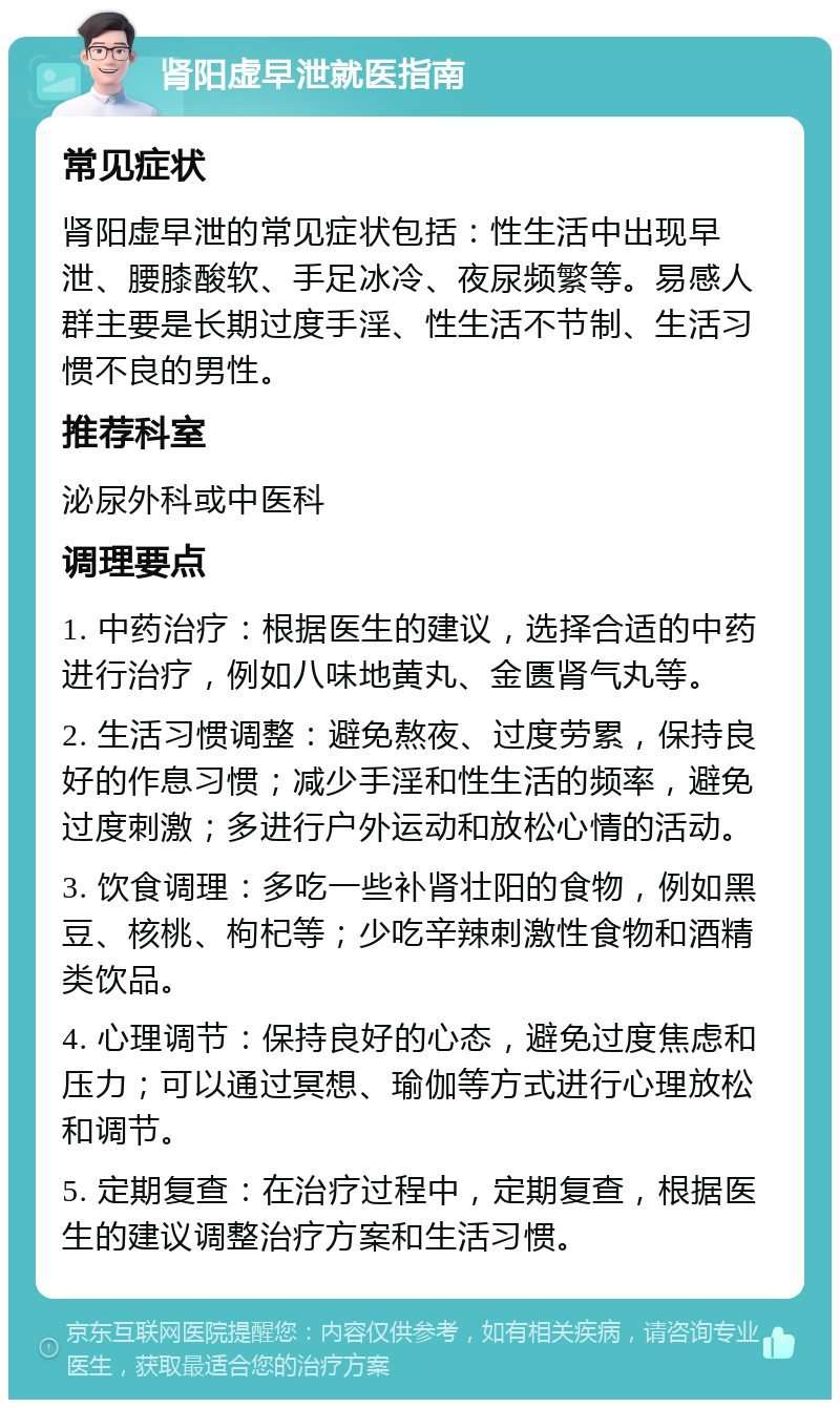 肾阳虚早泄就医指南 常见症状 肾阳虚早泄的常见症状包括：性生活中出现早泄、腰膝酸软、手足冰冷、夜尿频繁等。易感人群主要是长期过度手淫、性生活不节制、生活习惯不良的男性。 推荐科室 泌尿外科或中医科 调理要点 1. 中药治疗：根据医生的建议，选择合适的中药进行治疗，例如八味地黄丸、金匮肾气丸等。 2. 生活习惯调整：避免熬夜、过度劳累，保持良好的作息习惯；减少手淫和性生活的频率，避免过度刺激；多进行户外运动和放松心情的活动。 3. 饮食调理：多吃一些补肾壮阳的食物，例如黑豆、核桃、枸杞等；少吃辛辣刺激性食物和酒精类饮品。 4. 心理调节：保持良好的心态，避免过度焦虑和压力；可以通过冥想、瑜伽等方式进行心理放松和调节。 5. 定期复查：在治疗过程中，定期复查，根据医生的建议调整治疗方案和生活习惯。