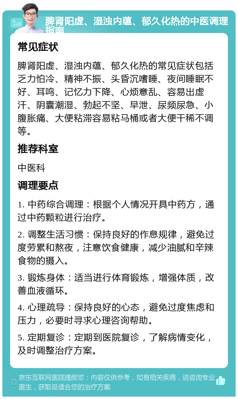 脾肾阳虚、湿浊内蕴、郁久化热的中医调理指南 常见症状 脾肾阳虚、湿浊内蕴、郁久化热的常见症状包括乏力怕冷、精神不振、头昏沉嗜睡、夜间睡眠不好、耳鸣、记忆力下降、心烦意乱、容易出虚汗、阴囊潮湿、勃起不坚、早泄、尿频尿急、小腹胀痛、大便粘滞容易粘马桶或者大便干稀不调等。 推荐科室 中医科 调理要点 1. 中药综合调理：根据个人情况开具中药方，通过中药颗粒进行治疗。 2. 调整生活习惯：保持良好的作息规律，避免过度劳累和熬夜，注意饮食健康，减少油腻和辛辣食物的摄入。 3. 锻炼身体：适当进行体育锻炼，增强体质，改善血液循环。 4. 心理疏导：保持良好的心态，避免过度焦虑和压力，必要时寻求心理咨询帮助。 5. 定期复诊：定期到医院复诊，了解病情变化，及时调整治疗方案。