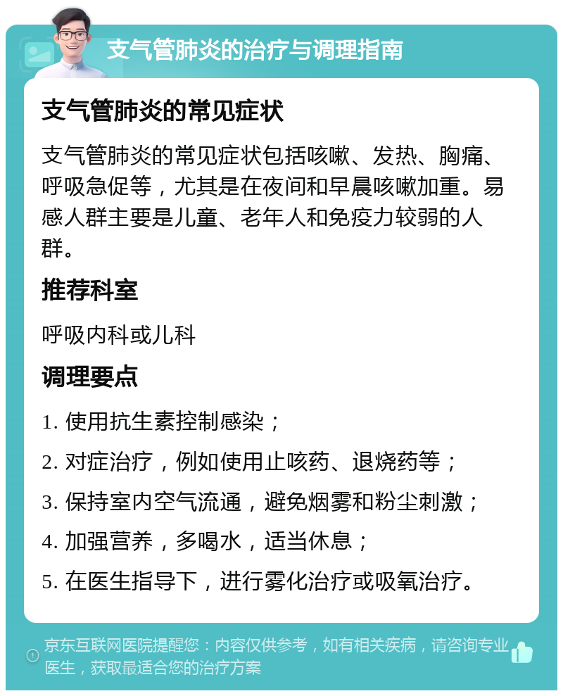 支气管肺炎的治疗与调理指南 支气管肺炎的常见症状 支气管肺炎的常见症状包括咳嗽、发热、胸痛、呼吸急促等，尤其是在夜间和早晨咳嗽加重。易感人群主要是儿童、老年人和免疫力较弱的人群。 推荐科室 呼吸内科或儿科 调理要点 1. 使用抗生素控制感染； 2. 对症治疗，例如使用止咳药、退烧药等； 3. 保持室内空气流通，避免烟雾和粉尘刺激； 4. 加强营养，多喝水，适当休息； 5. 在医生指导下，进行雾化治疗或吸氧治疗。