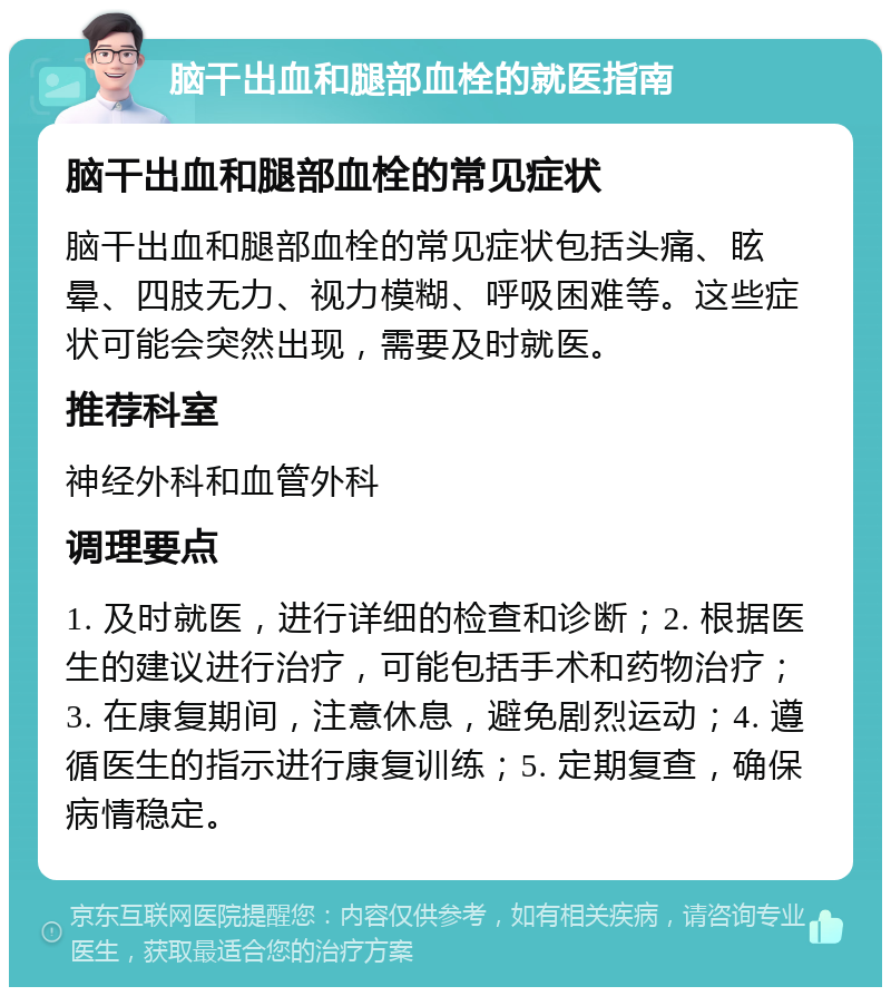 脑干出血和腿部血栓的就医指南 脑干出血和腿部血栓的常见症状 脑干出血和腿部血栓的常见症状包括头痛、眩晕、四肢无力、视力模糊、呼吸困难等。这些症状可能会突然出现，需要及时就医。 推荐科室 神经外科和血管外科 调理要点 1. 及时就医，进行详细的检查和诊断；2. 根据医生的建议进行治疗，可能包括手术和药物治疗；3. 在康复期间，注意休息，避免剧烈运动；4. 遵循医生的指示进行康复训练；5. 定期复查，确保病情稳定。