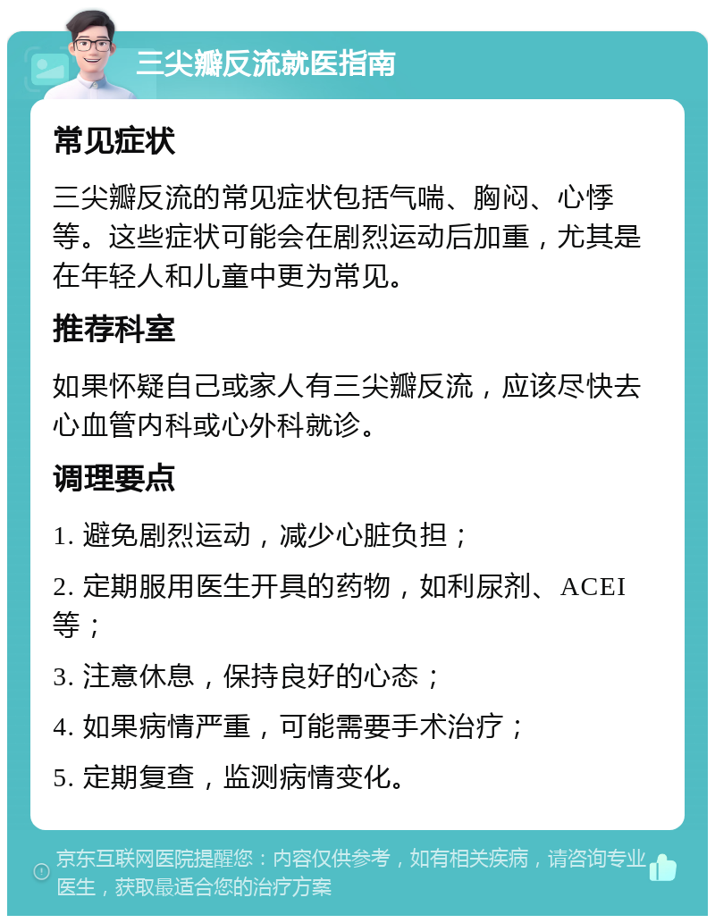 三尖瓣反流就医指南 常见症状 三尖瓣反流的常见症状包括气喘、胸闷、心悸等。这些症状可能会在剧烈运动后加重，尤其是在年轻人和儿童中更为常见。 推荐科室 如果怀疑自己或家人有三尖瓣反流，应该尽快去心血管内科或心外科就诊。 调理要点 1. 避免剧烈运动，减少心脏负担； 2. 定期服用医生开具的药物，如利尿剂、ACEI等； 3. 注意休息，保持良好的心态； 4. 如果病情严重，可能需要手术治疗； 5. 定期复查，监测病情变化。