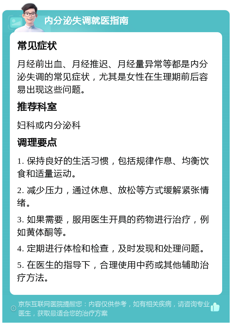 内分泌失调就医指南 常见症状 月经前出血、月经推迟、月经量异常等都是内分泌失调的常见症状，尤其是女性在生理期前后容易出现这些问题。 推荐科室 妇科或内分泌科 调理要点 1. 保持良好的生活习惯，包括规律作息、均衡饮食和适量运动。 2. 减少压力，通过休息、放松等方式缓解紧张情绪。 3. 如果需要，服用医生开具的药物进行治疗，例如黄体酮等。 4. 定期进行体检和检查，及时发现和处理问题。 5. 在医生的指导下，合理使用中药或其他辅助治疗方法。