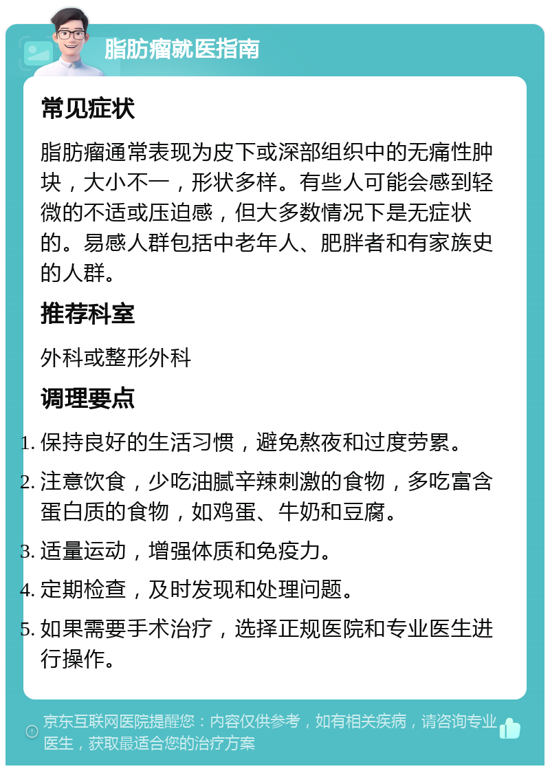 脂肪瘤就医指南 常见症状 脂肪瘤通常表现为皮下或深部组织中的无痛性肿块，大小不一，形状多样。有些人可能会感到轻微的不适或压迫感，但大多数情况下是无症状的。易感人群包括中老年人、肥胖者和有家族史的人群。 推荐科室 外科或整形外科 调理要点 保持良好的生活习惯，避免熬夜和过度劳累。 注意饮食，少吃油腻辛辣刺激的食物，多吃富含蛋白质的食物，如鸡蛋、牛奶和豆腐。 适量运动，增强体质和免疫力。 定期检查，及时发现和处理问题。 如果需要手术治疗，选择正规医院和专业医生进行操作。