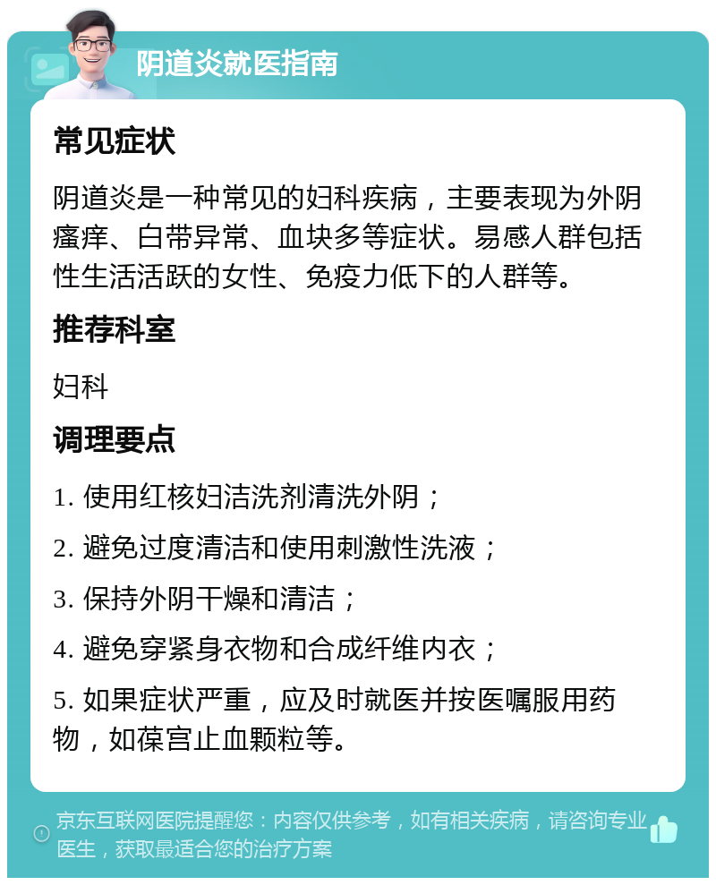 阴道炎就医指南 常见症状 阴道炎是一种常见的妇科疾病，主要表现为外阴瘙痒、白带异常、血块多等症状。易感人群包括性生活活跃的女性、免疫力低下的人群等。 推荐科室 妇科 调理要点 1. 使用红核妇洁洗剂清洗外阴； 2. 避免过度清洁和使用刺激性洗液； 3. 保持外阴干燥和清洁； 4. 避免穿紧身衣物和合成纤维内衣； 5. 如果症状严重，应及时就医并按医嘱服用药物，如葆宫止血颗粒等。