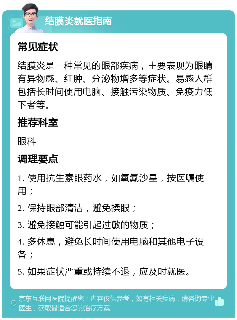 结膜炎就医指南 常见症状 结膜炎是一种常见的眼部疾病，主要表现为眼睛有异物感、红肿、分泌物增多等症状。易感人群包括长时间使用电脑、接触污染物质、免疫力低下者等。 推荐科室 眼科 调理要点 1. 使用抗生素眼药水，如氧氟沙星，按医嘱使用； 2. 保持眼部清洁，避免揉眼； 3. 避免接触可能引起过敏的物质； 4. 多休息，避免长时间使用电脑和其他电子设备； 5. 如果症状严重或持续不退，应及时就医。