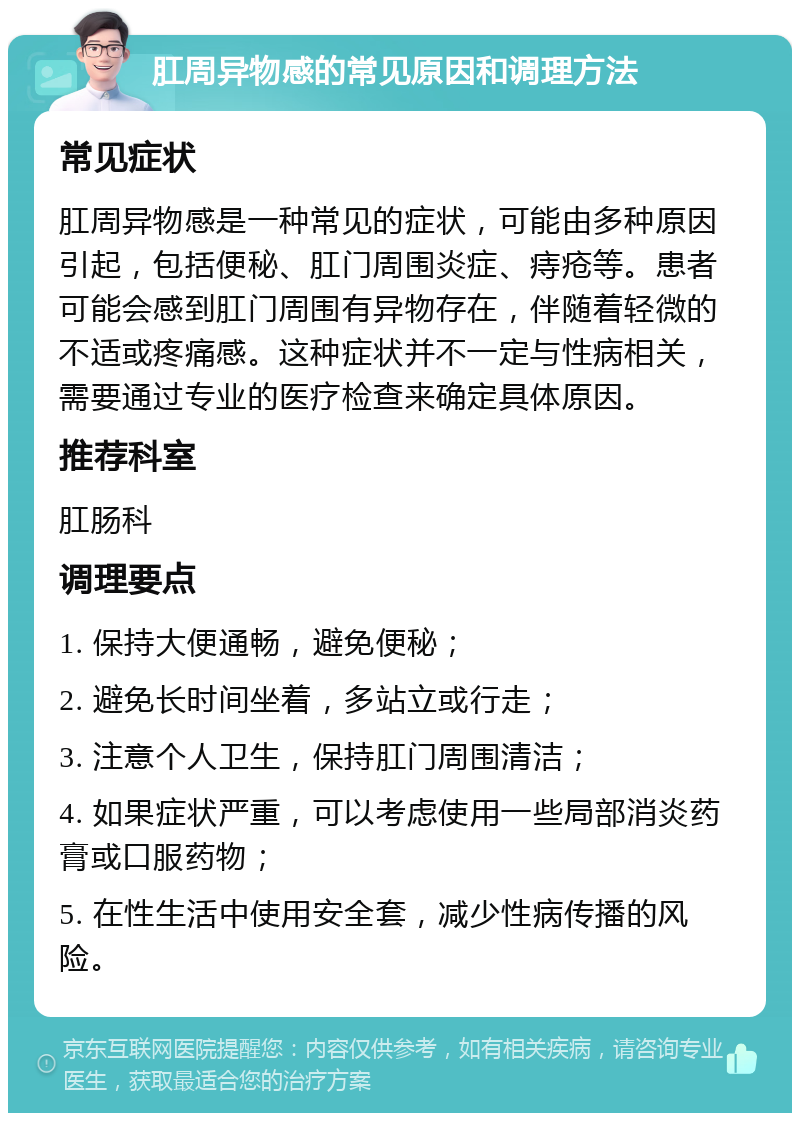 肛周异物感的常见原因和调理方法 常见症状 肛周异物感是一种常见的症状，可能由多种原因引起，包括便秘、肛门周围炎症、痔疮等。患者可能会感到肛门周围有异物存在，伴随着轻微的不适或疼痛感。这种症状并不一定与性病相关，需要通过专业的医疗检查来确定具体原因。 推荐科室 肛肠科 调理要点 1. 保持大便通畅，避免便秘； 2. 避免长时间坐着，多站立或行走； 3. 注意个人卫生，保持肛门周围清洁； 4. 如果症状严重，可以考虑使用一些局部消炎药膏或口服药物； 5. 在性生活中使用安全套，减少性病传播的风险。