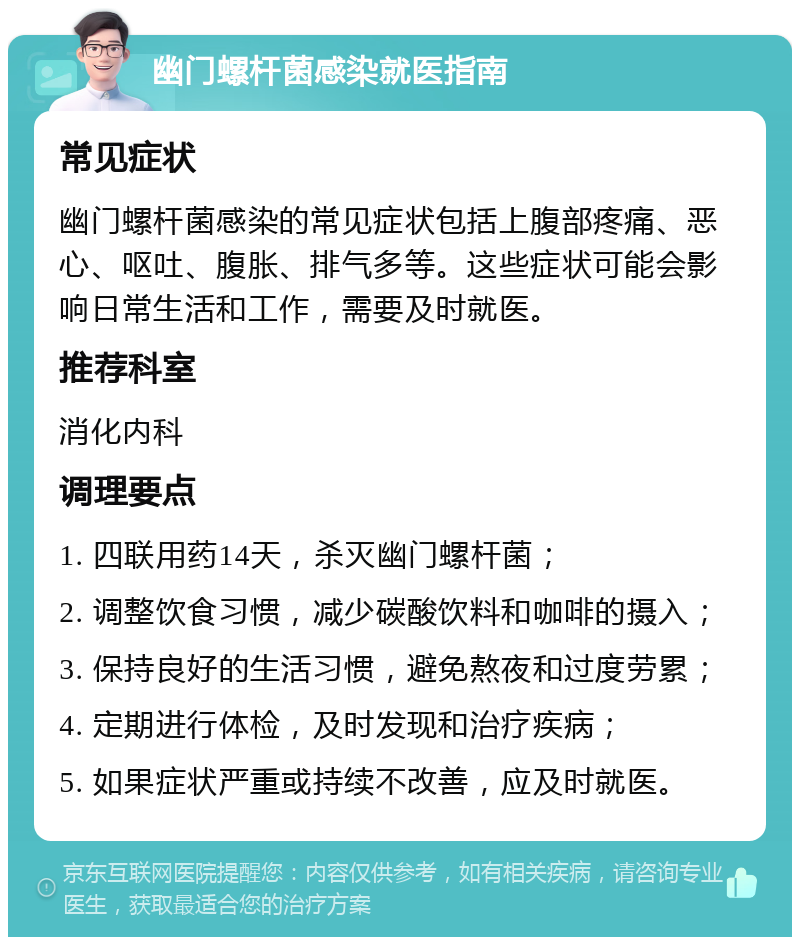 幽门螺杆菌感染就医指南 常见症状 幽门螺杆菌感染的常见症状包括上腹部疼痛、恶心、呕吐、腹胀、排气多等。这些症状可能会影响日常生活和工作，需要及时就医。 推荐科室 消化内科 调理要点 1. 四联用药14天，杀灭幽门螺杆菌； 2. 调整饮食习惯，减少碳酸饮料和咖啡的摄入； 3. 保持良好的生活习惯，避免熬夜和过度劳累； 4. 定期进行体检，及时发现和治疗疾病； 5. 如果症状严重或持续不改善，应及时就医。