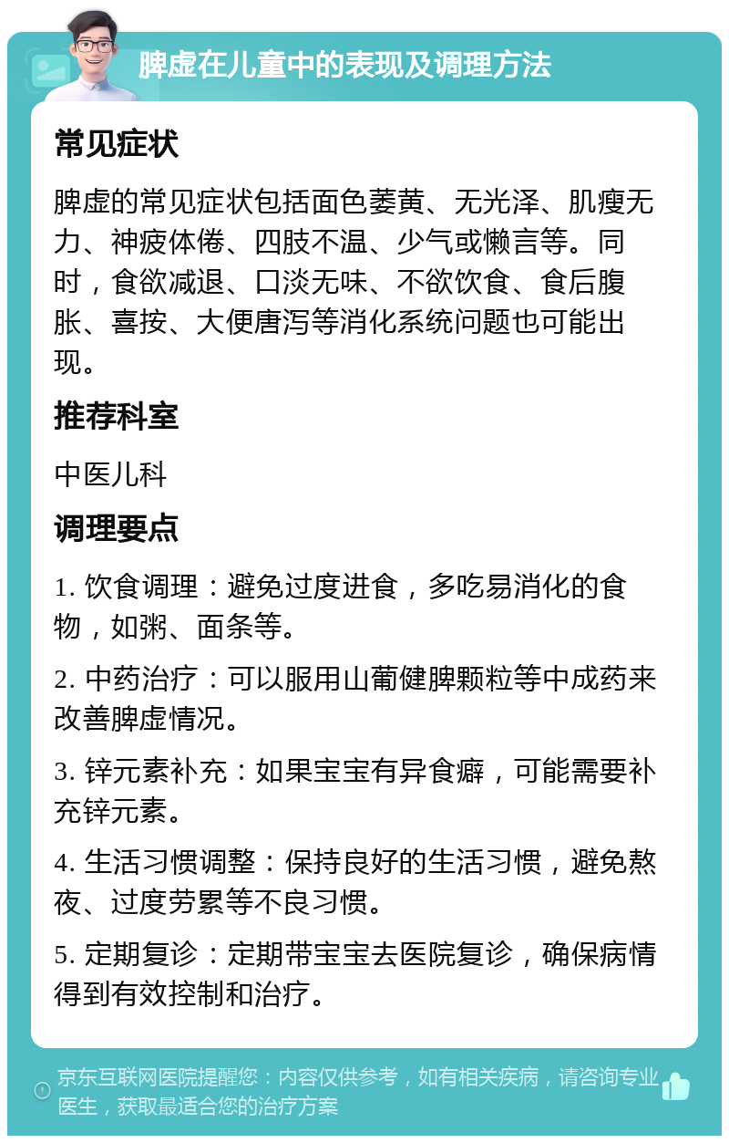 脾虚在儿童中的表现及调理方法 常见症状 脾虚的常见症状包括面色萎黄、无光泽、肌瘦无力、神疲体倦、四肢不温、少气或懒言等。同时，食欲减退、口淡无味、不欲饮食、食后腹胀、喜按、大便唐泻等消化系统问题也可能出现。 推荐科室 中医儿科 调理要点 1. 饮食调理：避免过度进食，多吃易消化的食物，如粥、面条等。 2. 中药治疗：可以服用山葡健脾颗粒等中成药来改善脾虚情况。 3. 锌元素补充：如果宝宝有异食癖，可能需要补充锌元素。 4. 生活习惯调整：保持良好的生活习惯，避免熬夜、过度劳累等不良习惯。 5. 定期复诊：定期带宝宝去医院复诊，确保病情得到有效控制和治疗。