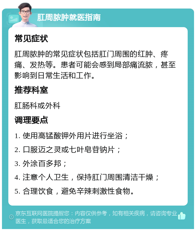 肛周脓肿就医指南 常见症状 肛周脓肿的常见症状包括肛门周围的红肿、疼痛、发热等。患者可能会感到局部痛流脓，甚至影响到日常生活和工作。 推荐科室 肛肠科或外科 调理要点 1. 使用高锰酸钾外用片进行坐浴； 2. 口服迈之灵或七叶皂苷钠片； 3. 外涂百多邦； 4. 注意个人卫生，保持肛门周围清洁干燥； 5. 合理饮食，避免辛辣刺激性食物。