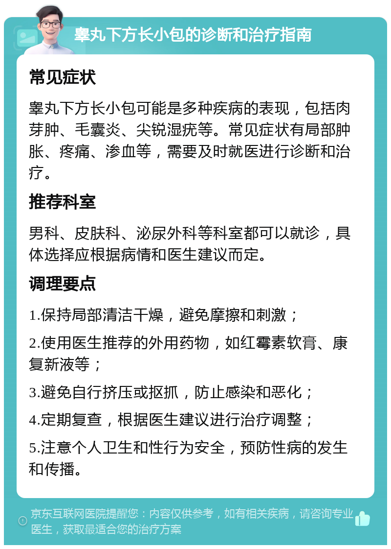 睾丸下方长小包的诊断和治疗指南 常见症状 睾丸下方长小包可能是多种疾病的表现，包括肉芽肿、毛囊炎、尖锐湿疣等。常见症状有局部肿胀、疼痛、渗血等，需要及时就医进行诊断和治疗。 推荐科室 男科、皮肤科、泌尿外科等科室都可以就诊，具体选择应根据病情和医生建议而定。 调理要点 1.保持局部清洁干燥，避免摩擦和刺激； 2.使用医生推荐的外用药物，如红霉素软膏、康复新液等； 3.避免自行挤压或抠抓，防止感染和恶化； 4.定期复查，根据医生建议进行治疗调整； 5.注意个人卫生和性行为安全，预防性病的发生和传播。