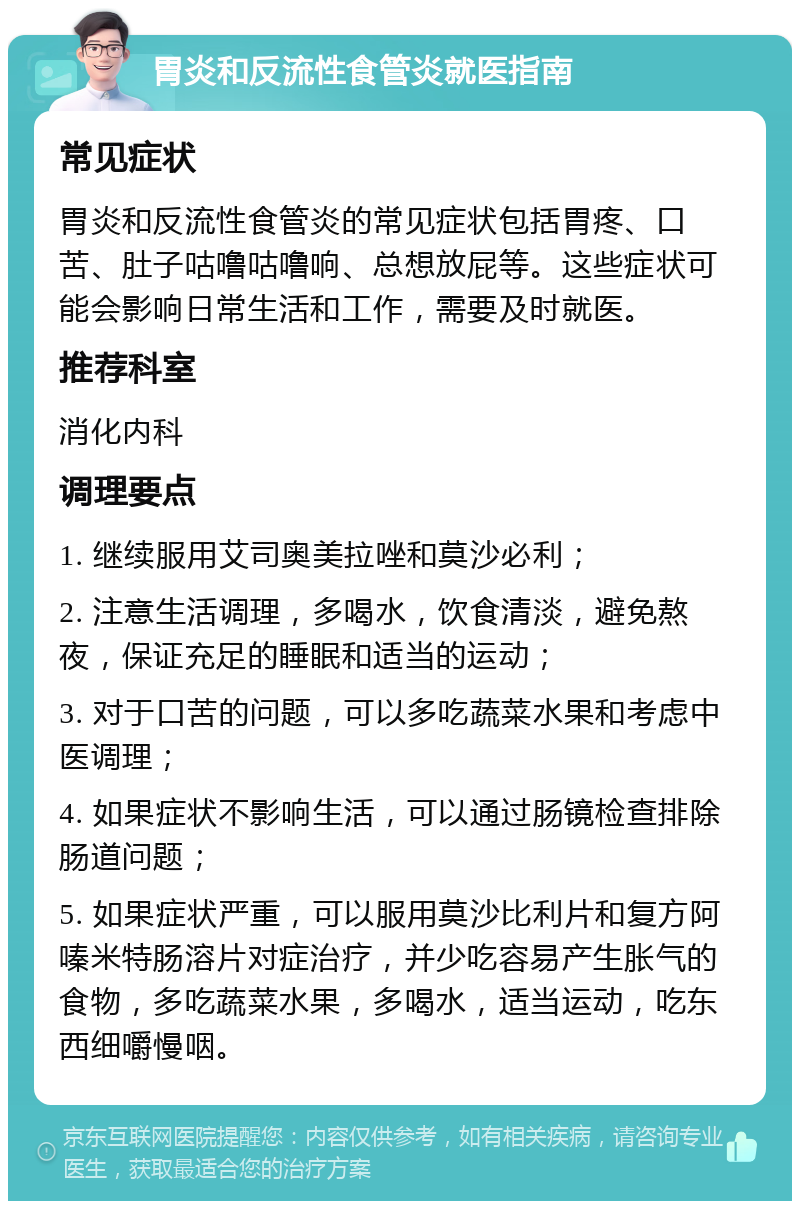 胃炎和反流性食管炎就医指南 常见症状 胃炎和反流性食管炎的常见症状包括胃疼、口苦、肚子咕噜咕噜响、总想放屁等。这些症状可能会影响日常生活和工作，需要及时就医。 推荐科室 消化内科 调理要点 1. 继续服用艾司奥美拉唑和莫沙必利； 2. 注意生活调理，多喝水，饮食清淡，避免熬夜，保证充足的睡眠和适当的运动； 3. 对于口苦的问题，可以多吃蔬菜水果和考虑中医调理； 4. 如果症状不影响生活，可以通过肠镜检查排除肠道问题； 5. 如果症状严重，可以服用莫沙比利片和复方阿嗪米特肠溶片对症治疗，并少吃容易产生胀气的食物，多吃蔬菜水果，多喝水，适当运动，吃东西细嚼慢咽。