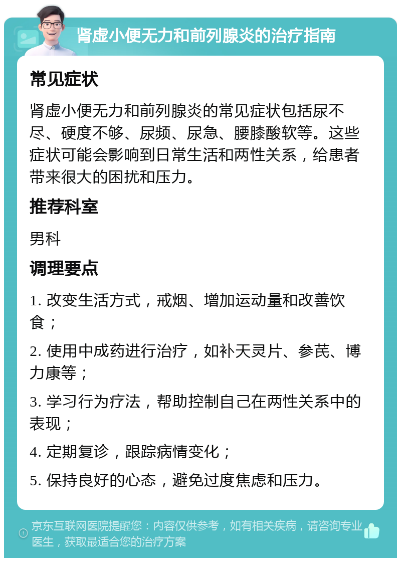 肾虚小便无力和前列腺炎的治疗指南 常见症状 肾虚小便无力和前列腺炎的常见症状包括尿不尽、硬度不够、尿频、尿急、腰膝酸软等。这些症状可能会影响到日常生活和两性关系，给患者带来很大的困扰和压力。 推荐科室 男科 调理要点 1. 改变生活方式，戒烟、增加运动量和改善饮食； 2. 使用中成药进行治疗，如补天灵片、参芪、博力康等； 3. 学习行为疗法，帮助控制自己在两性关系中的表现； 4. 定期复诊，跟踪病情变化； 5. 保持良好的心态，避免过度焦虑和压力。