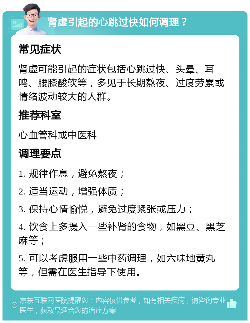 肾虚引起的心跳过快如何调理？ 常见症状 肾虚可能引起的症状包括心跳过快、头晕、耳鸣、腰膝酸软等，多见于长期熬夜、过度劳累或情绪波动较大的人群。 推荐科室 心血管科或中医科 调理要点 1. 规律作息，避免熬夜； 2. 适当运动，增强体质； 3. 保持心情愉悦，避免过度紧张或压力； 4. 饮食上多摄入一些补肾的食物，如黑豆、黑芝麻等； 5. 可以考虑服用一些中药调理，如六味地黄丸等，但需在医生指导下使用。