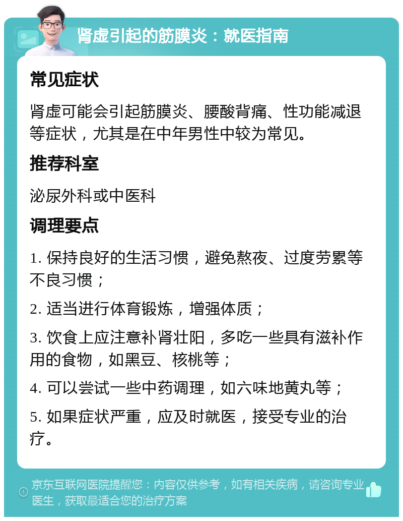 肾虚引起的筋膜炎：就医指南 常见症状 肾虚可能会引起筋膜炎、腰酸背痛、性功能减退等症状，尤其是在中年男性中较为常见。 推荐科室 泌尿外科或中医科 调理要点 1. 保持良好的生活习惯，避免熬夜、过度劳累等不良习惯； 2. 适当进行体育锻炼，增强体质； 3. 饮食上应注意补肾壮阳，多吃一些具有滋补作用的食物，如黑豆、核桃等； 4. 可以尝试一些中药调理，如六味地黄丸等； 5. 如果症状严重，应及时就医，接受专业的治疗。