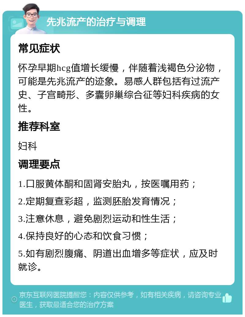 先兆流产的治疗与调理 常见症状 怀孕早期hcg值增长缓慢，伴随着浅褐色分泌物，可能是先兆流产的迹象。易感人群包括有过流产史、子宫畸形、多囊卵巢综合征等妇科疾病的女性。 推荐科室 妇科 调理要点 1.口服黄体酮和固肾安胎丸，按医嘱用药； 2.定期复查彩超，监测胚胎发育情况； 3.注意休息，避免剧烈运动和性生活； 4.保持良好的心态和饮食习惯； 5.如有剧烈腹痛、阴道出血增多等症状，应及时就诊。