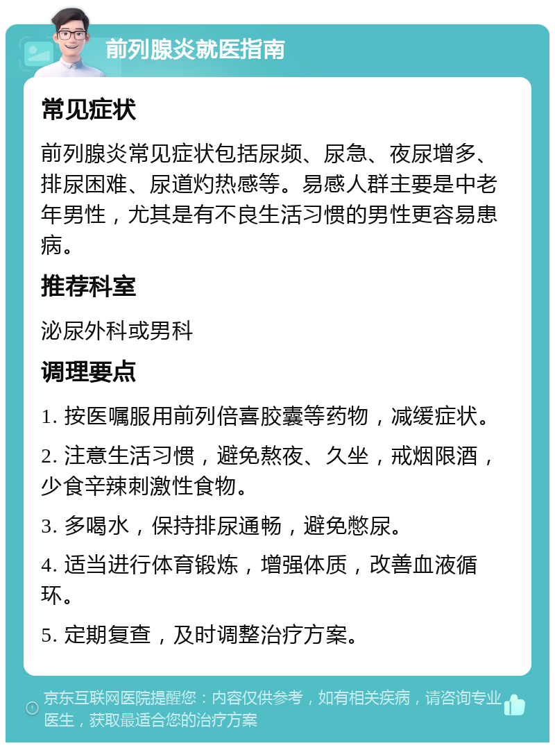 前列腺炎就医指南 常见症状 前列腺炎常见症状包括尿频、尿急、夜尿增多、排尿困难、尿道灼热感等。易感人群主要是中老年男性，尤其是有不良生活习惯的男性更容易患病。 推荐科室 泌尿外科或男科 调理要点 1. 按医嘱服用前列倍喜胶囊等药物，减缓症状。 2. 注意生活习惯，避免熬夜、久坐，戒烟限酒，少食辛辣刺激性食物。 3. 多喝水，保持排尿通畅，避免憋尿。 4. 适当进行体育锻炼，增强体质，改善血液循环。 5. 定期复查，及时调整治疗方案。