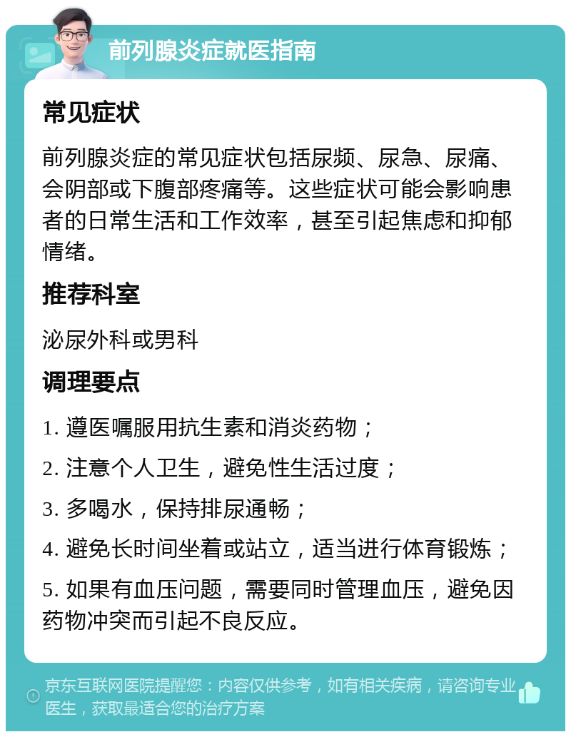 前列腺炎症就医指南 常见症状 前列腺炎症的常见症状包括尿频、尿急、尿痛、会阴部或下腹部疼痛等。这些症状可能会影响患者的日常生活和工作效率，甚至引起焦虑和抑郁情绪。 推荐科室 泌尿外科或男科 调理要点 1. 遵医嘱服用抗生素和消炎药物； 2. 注意个人卫生，避免性生活过度； 3. 多喝水，保持排尿通畅； 4. 避免长时间坐着或站立，适当进行体育锻炼； 5. 如果有血压问题，需要同时管理血压，避免因药物冲突而引起不良反应。