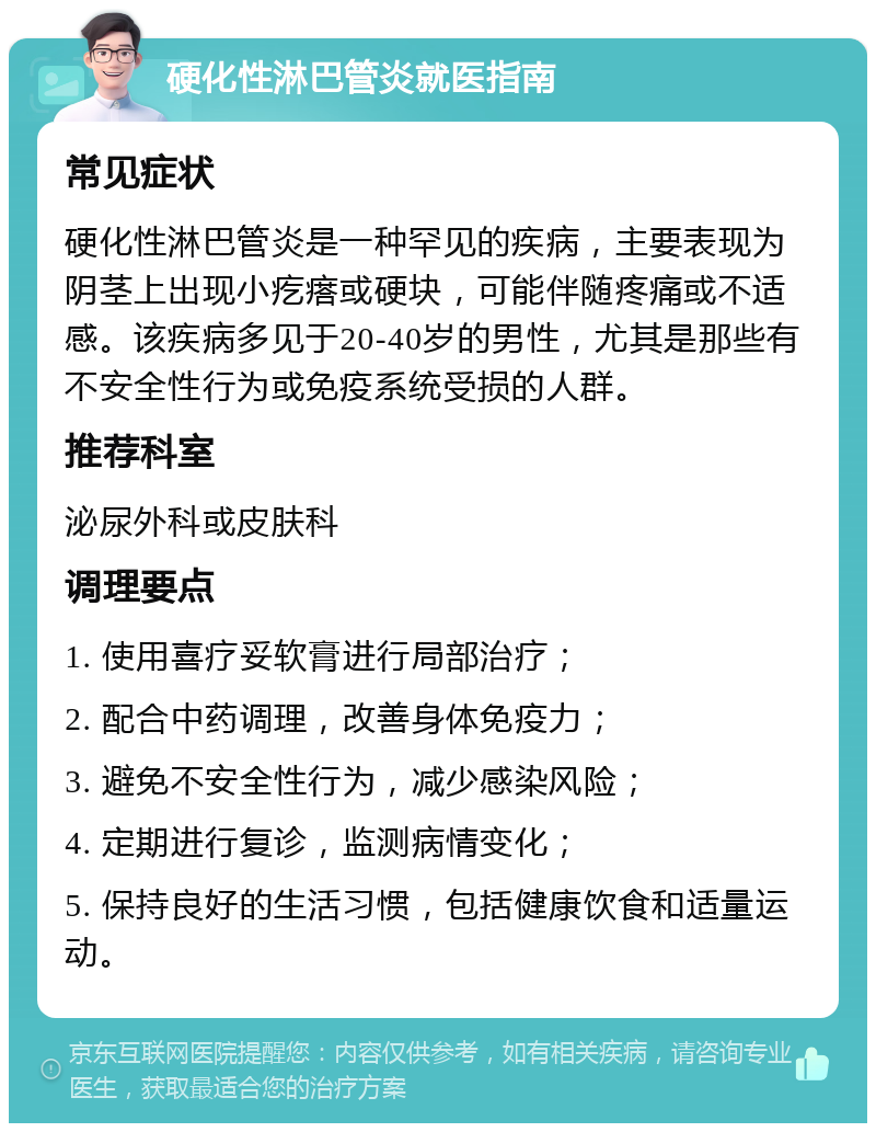 硬化性淋巴管炎就医指南 常见症状 硬化性淋巴管炎是一种罕见的疾病，主要表现为阴茎上出现小疙瘩或硬块，可能伴随疼痛或不适感。该疾病多见于20-40岁的男性，尤其是那些有不安全性行为或免疫系统受损的人群。 推荐科室 泌尿外科或皮肤科 调理要点 1. 使用喜疗妥软膏进行局部治疗； 2. 配合中药调理，改善身体免疫力； 3. 避免不安全性行为，减少感染风险； 4. 定期进行复诊，监测病情变化； 5. 保持良好的生活习惯，包括健康饮食和适量运动。