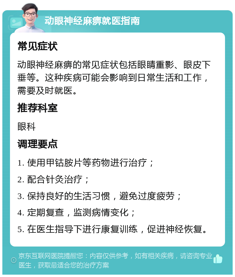 动眼神经麻痹就医指南 常见症状 动眼神经麻痹的常见症状包括眼睛重影、眼皮下垂等。这种疾病可能会影响到日常生活和工作，需要及时就医。 推荐科室 眼科 调理要点 1. 使用甲钴胺片等药物进行治疗； 2. 配合针灸治疗； 3. 保持良好的生活习惯，避免过度疲劳； 4. 定期复查，监测病情变化； 5. 在医生指导下进行康复训练，促进神经恢复。