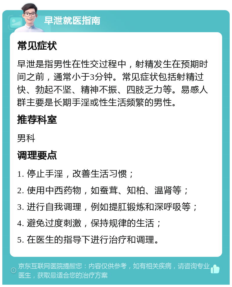 早泄就医指南 常见症状 早泄是指男性在性交过程中，射精发生在预期时间之前，通常小于3分钟。常见症状包括射精过快、勃起不坚、精神不振、四肢乏力等。易感人群主要是长期手淫或性生活频繁的男性。 推荐科室 男科 调理要点 1. 停止手淫，改善生活习惯； 2. 使用中西药物，如蚕茸、知柏、温肾等； 3. 进行自我调理，例如提肛锻炼和深呼吸等； 4. 避免过度刺激，保持规律的生活； 5. 在医生的指导下进行治疗和调理。