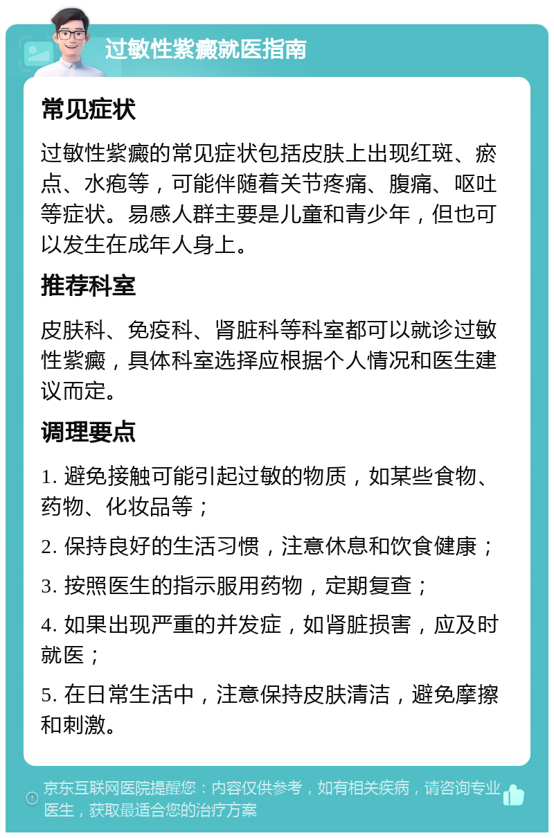 过敏性紫癜就医指南 常见症状 过敏性紫癜的常见症状包括皮肤上出现红斑、瘀点、水疱等，可能伴随着关节疼痛、腹痛、呕吐等症状。易感人群主要是儿童和青少年，但也可以发生在成年人身上。 推荐科室 皮肤科、免疫科、肾脏科等科室都可以就诊过敏性紫癜，具体科室选择应根据个人情况和医生建议而定。 调理要点 1. 避免接触可能引起过敏的物质，如某些食物、药物、化妆品等； 2. 保持良好的生活习惯，注意休息和饮食健康； 3. 按照医生的指示服用药物，定期复查； 4. 如果出现严重的并发症，如肾脏损害，应及时就医； 5. 在日常生活中，注意保持皮肤清洁，避免摩擦和刺激。