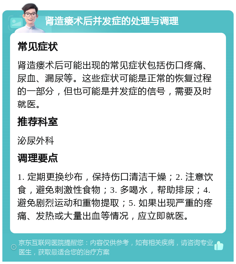 肾造瘘术后并发症的处理与调理 常见症状 肾造瘘术后可能出现的常见症状包括伤口疼痛、尿血、漏尿等。这些症状可能是正常的恢复过程的一部分，但也可能是并发症的信号，需要及时就医。 推荐科室 泌尿外科 调理要点 1. 定期更换纱布，保持伤口清洁干燥；2. 注意饮食，避免刺激性食物；3. 多喝水，帮助排尿；4. 避免剧烈运动和重物提取；5. 如果出现严重的疼痛、发热或大量出血等情况，应立即就医。