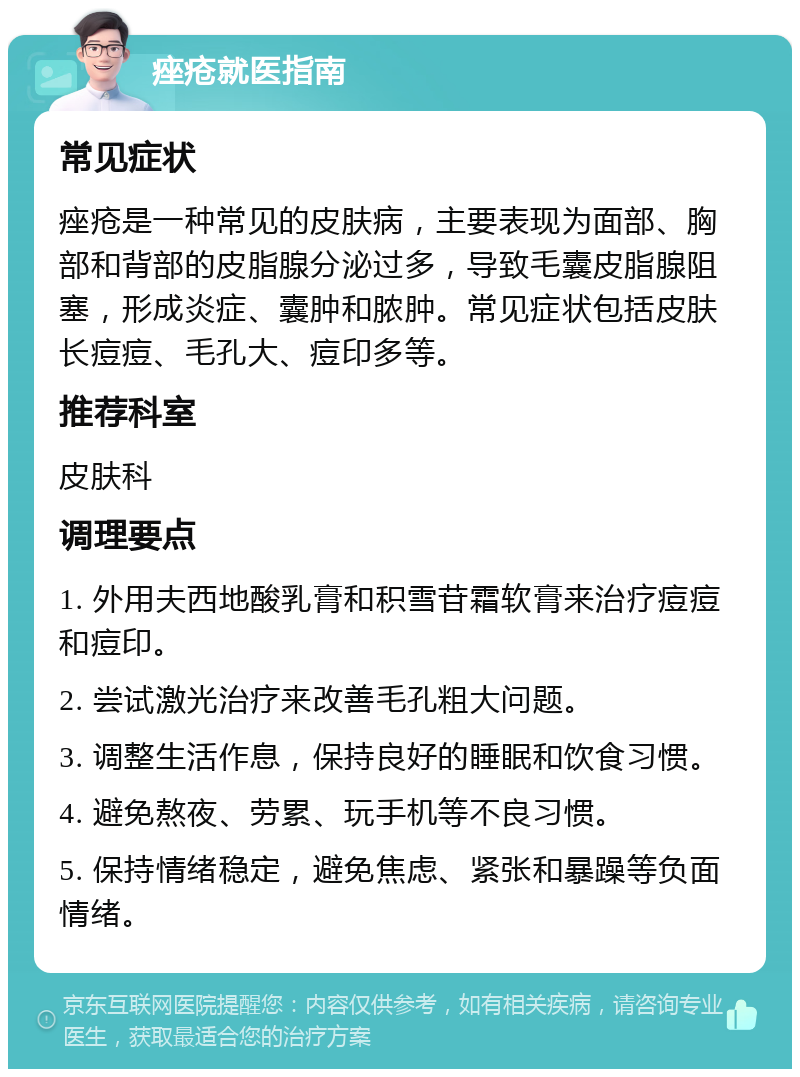 痤疮就医指南 常见症状 痤疮是一种常见的皮肤病，主要表现为面部、胸部和背部的皮脂腺分泌过多，导致毛囊皮脂腺阻塞，形成炎症、囊肿和脓肿。常见症状包括皮肤长痘痘、毛孔大、痘印多等。 推荐科室 皮肤科 调理要点 1. 外用夫西地酸乳膏和积雪苷霜软膏来治疗痘痘和痘印。 2. 尝试激光治疗来改善毛孔粗大问题。 3. 调整生活作息，保持良好的睡眠和饮食习惯。 4. 避免熬夜、劳累、玩手机等不良习惯。 5. 保持情绪稳定，避免焦虑、紧张和暴躁等负面情绪。