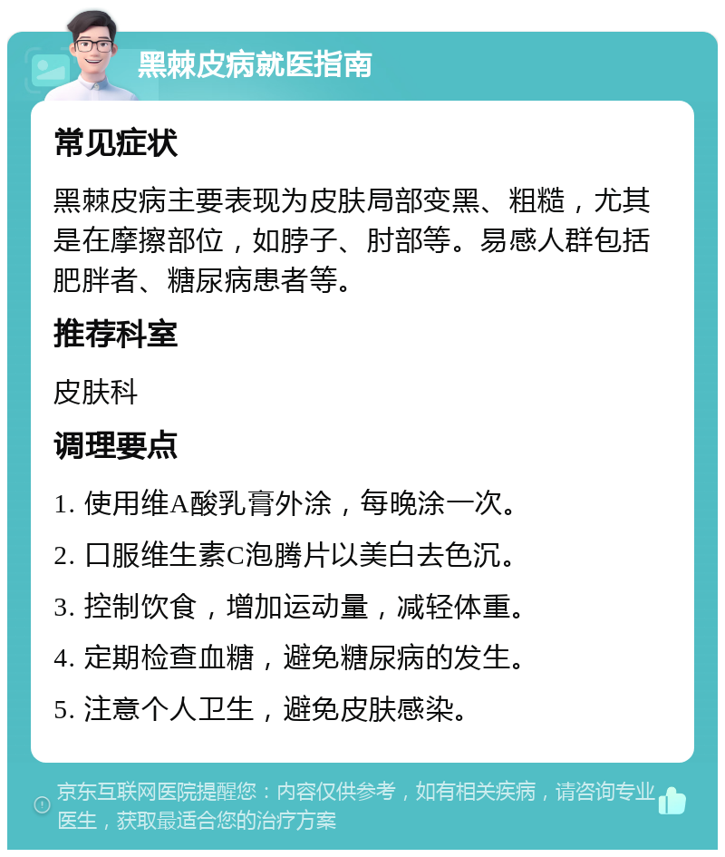 黑棘皮病就医指南 常见症状 黑棘皮病主要表现为皮肤局部变黑、粗糙，尤其是在摩擦部位，如脖子、肘部等。易感人群包括肥胖者、糖尿病患者等。 推荐科室 皮肤科 调理要点 1. 使用维A酸乳膏外涂，每晚涂一次。 2. 口服维生素C泡腾片以美白去色沉。 3. 控制饮食，增加运动量，减轻体重。 4. 定期检查血糖，避免糖尿病的发生。 5. 注意个人卫生，避免皮肤感染。