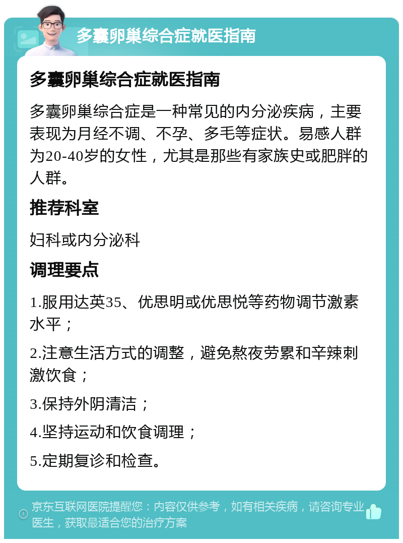 多囊卵巢综合症就医指南 多囊卵巢综合症就医指南 多囊卵巢综合症是一种常见的内分泌疾病，主要表现为月经不调、不孕、多毛等症状。易感人群为20-40岁的女性，尤其是那些有家族史或肥胖的人群。 推荐科室 妇科或内分泌科 调理要点 1.服用达英35、优思明或优思悦等药物调节激素水平； 2.注意生活方式的调整，避免熬夜劳累和辛辣刺激饮食； 3.保持外阴清洁； 4.坚持运动和饮食调理； 5.定期复诊和检查。