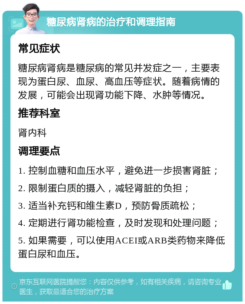 糖尿病肾病的治疗和调理指南 常见症状 糖尿病肾病是糖尿病的常见并发症之一，主要表现为蛋白尿、血尿、高血压等症状。随着病情的发展，可能会出现肾功能下降、水肿等情况。 推荐科室 肾内科 调理要点 1. 控制血糖和血压水平，避免进一步损害肾脏； 2. 限制蛋白质的摄入，减轻肾脏的负担； 3. 适当补充钙和维生素D，预防骨质疏松； 4. 定期进行肾功能检查，及时发现和处理问题； 5. 如果需要，可以使用ACEI或ARB类药物来降低蛋白尿和血压。