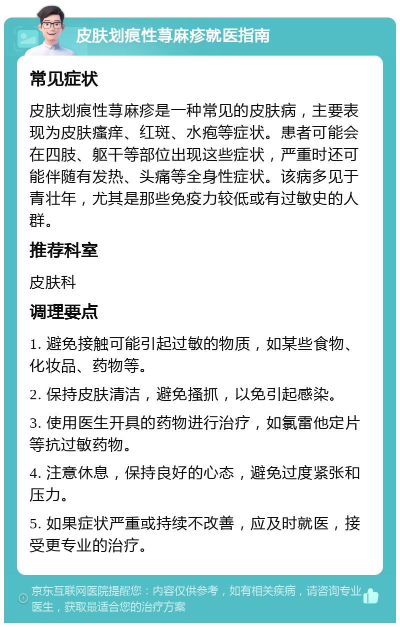 皮肤划痕性荨麻疹就医指南 常见症状 皮肤划痕性荨麻疹是一种常见的皮肤病，主要表现为皮肤瘙痒、红斑、水疱等症状。患者可能会在四肢、躯干等部位出现这些症状，严重时还可能伴随有发热、头痛等全身性症状。该病多见于青壮年，尤其是那些免疫力较低或有过敏史的人群。 推荐科室 皮肤科 调理要点 1. 避免接触可能引起过敏的物质，如某些食物、化妆品、药物等。 2. 保持皮肤清洁，避免搔抓，以免引起感染。 3. 使用医生开具的药物进行治疗，如氯雷他定片等抗过敏药物。 4. 注意休息，保持良好的心态，避免过度紧张和压力。 5. 如果症状严重或持续不改善，应及时就医，接受更专业的治疗。