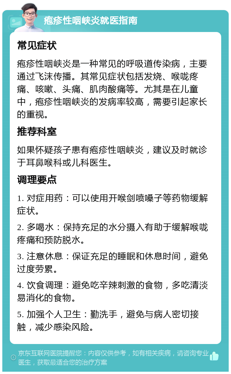 疱疹性咽峡炎就医指南 常见症状 疱疹性咽峡炎是一种常见的呼吸道传染病，主要通过飞沫传播。其常见症状包括发烧、喉咙疼痛、咳嗽、头痛、肌肉酸痛等。尤其是在儿童中，疱疹性咽峡炎的发病率较高，需要引起家长的重视。 推荐科室 如果怀疑孩子患有疱疹性咽峡炎，建议及时就诊于耳鼻喉科或儿科医生。 调理要点 1. 对症用药：可以使用开喉剑喷嗓子等药物缓解症状。 2. 多喝水：保持充足的水分摄入有助于缓解喉咙疼痛和预防脱水。 3. 注意休息：保证充足的睡眠和休息时间，避免过度劳累。 4. 饮食调理：避免吃辛辣刺激的食物，多吃清淡易消化的食物。 5. 加强个人卫生：勤洗手，避免与病人密切接触，减少感染风险。