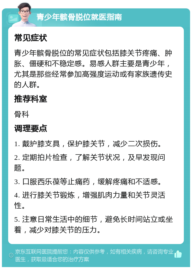 青少年髌骨脱位就医指南 常见症状 青少年髌骨脱位的常见症状包括膝关节疼痛、肿胀、僵硬和不稳定感。易感人群主要是青少年，尤其是那些经常参加高强度运动或有家族遗传史的人群。 推荐科室 骨科 调理要点 1. 戴护膝支具，保护膝关节，减少二次损伤。 2. 定期拍片检查，了解关节状况，及早发现问题。 3. 口服西乐葆等止痛药，缓解疼痛和不适感。 4. 进行膝关节锻炼，增强肌肉力量和关节灵活性。 5. 注意日常生活中的细节，避免长时间站立或坐着，减少对膝关节的压力。