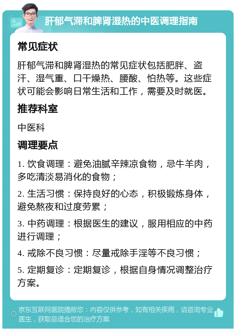 肝郁气滞和脾肾湿热的中医调理指南 常见症状 肝郁气滞和脾肾湿热的常见症状包括肥胖、盗汗、湿气重、口干燥热、腰酸、怕热等。这些症状可能会影响日常生活和工作，需要及时就医。 推荐科室 中医科 调理要点 1. 饮食调理：避免油腻辛辣凉食物，忌牛羊肉，多吃清淡易消化的食物； 2. 生活习惯：保持良好的心态，积极锻炼身体，避免熬夜和过度劳累； 3. 中药调理：根据医生的建议，服用相应的中药进行调理； 4. 戒除不良习惯：尽量戒除手淫等不良习惯； 5. 定期复诊：定期复诊，根据自身情况调整治疗方案。