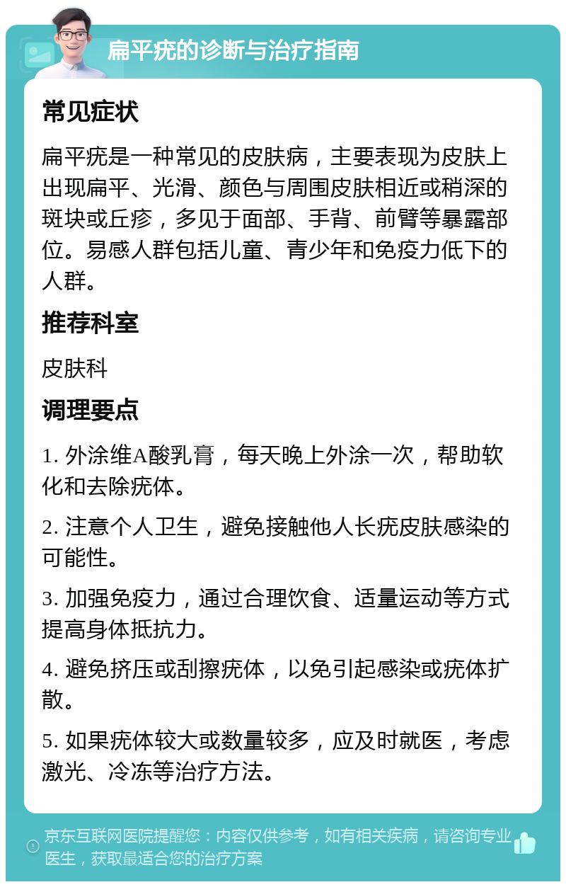 扁平疣的诊断与治疗指南 常见症状 扁平疣是一种常见的皮肤病，主要表现为皮肤上出现扁平、光滑、颜色与周围皮肤相近或稍深的斑块或丘疹，多见于面部、手背、前臂等暴露部位。易感人群包括儿童、青少年和免疫力低下的人群。 推荐科室 皮肤科 调理要点 1. 外涂维A酸乳膏，每天晚上外涂一次，帮助软化和去除疣体。 2. 注意个人卫生，避免接触他人长疣皮肤感染的可能性。 3. 加强免疫力，通过合理饮食、适量运动等方式提高身体抵抗力。 4. 避免挤压或刮擦疣体，以免引起感染或疣体扩散。 5. 如果疣体较大或数量较多，应及时就医，考虑激光、冷冻等治疗方法。