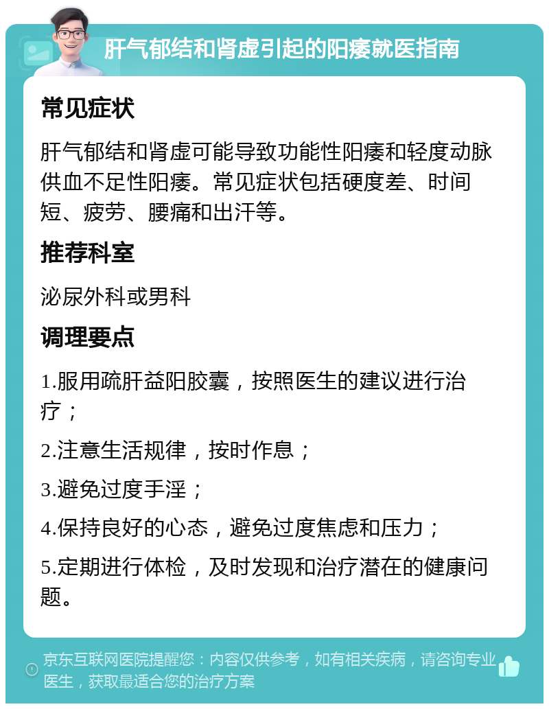 肝气郁结和肾虚引起的阳痿就医指南 常见症状 肝气郁结和肾虚可能导致功能性阳痿和轻度动脉供血不足性阳痿。常见症状包括硬度差、时间短、疲劳、腰痛和出汗等。 推荐科室 泌尿外科或男科 调理要点 1.服用疏肝益阳胶囊，按照医生的建议进行治疗； 2.注意生活规律，按时作息； 3.避免过度手淫； 4.保持良好的心态，避免过度焦虑和压力； 5.定期进行体检，及时发现和治疗潜在的健康问题。