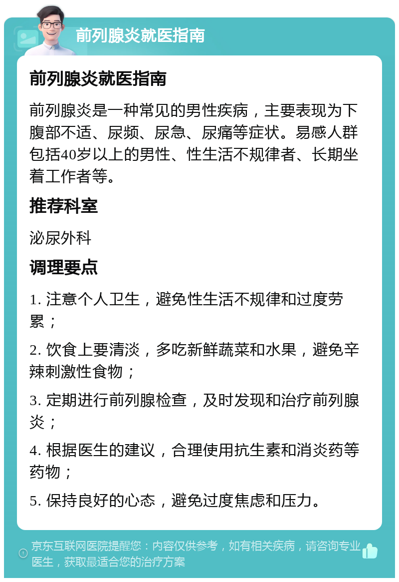 前列腺炎就医指南 前列腺炎就医指南 前列腺炎是一种常见的男性疾病，主要表现为下腹部不适、尿频、尿急、尿痛等症状。易感人群包括40岁以上的男性、性生活不规律者、长期坐着工作者等。 推荐科室 泌尿外科 调理要点 1. 注意个人卫生，避免性生活不规律和过度劳累； 2. 饮食上要清淡，多吃新鲜蔬菜和水果，避免辛辣刺激性食物； 3. 定期进行前列腺检查，及时发现和治疗前列腺炎； 4. 根据医生的建议，合理使用抗生素和消炎药等药物； 5. 保持良好的心态，避免过度焦虑和压力。