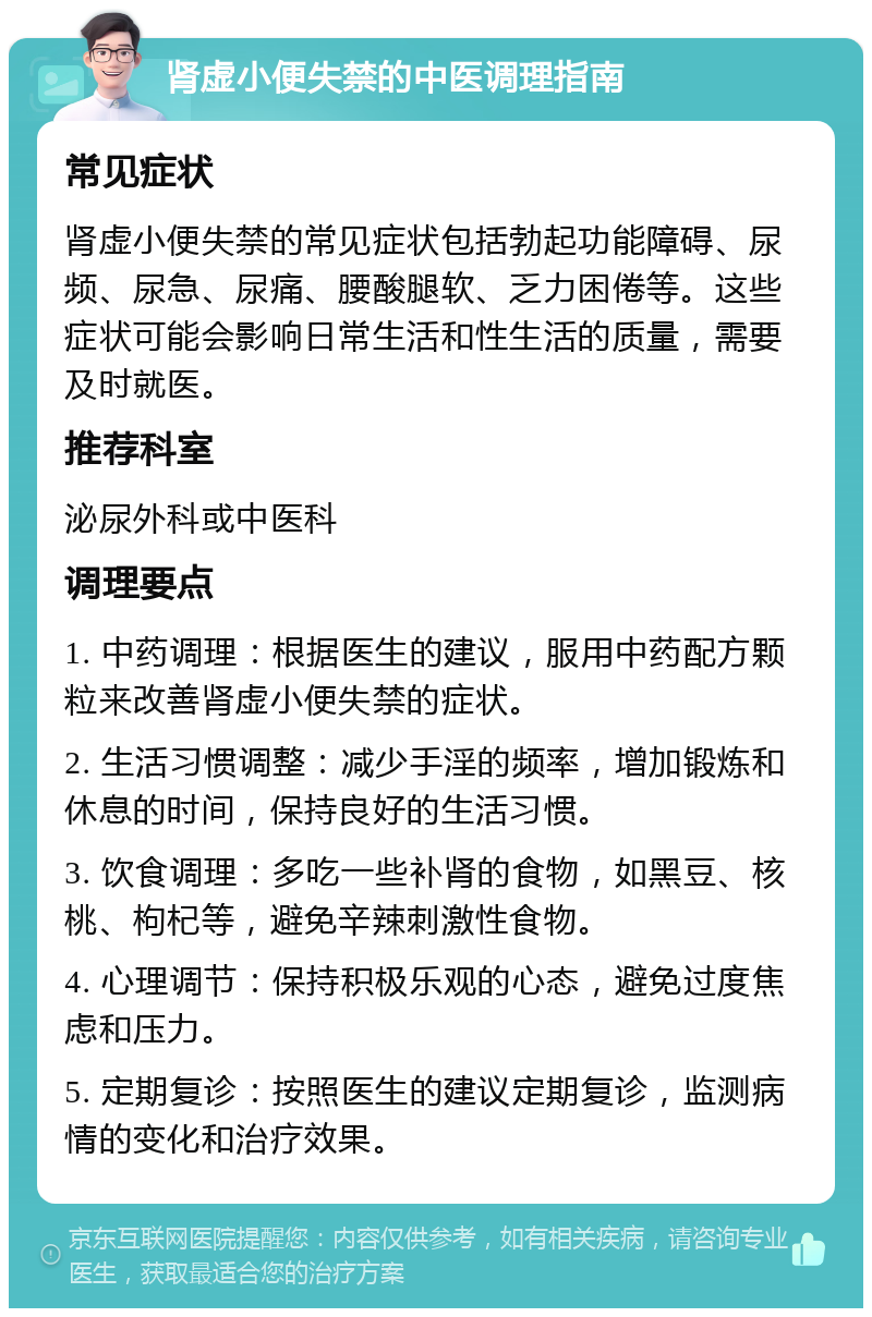 肾虚小便失禁的中医调理指南 常见症状 肾虚小便失禁的常见症状包括勃起功能障碍、尿频、尿急、尿痛、腰酸腿软、乏力困倦等。这些症状可能会影响日常生活和性生活的质量，需要及时就医。 推荐科室 泌尿外科或中医科 调理要点 1. 中药调理：根据医生的建议，服用中药配方颗粒来改善肾虚小便失禁的症状。 2. 生活习惯调整：减少手淫的频率，增加锻炼和休息的时间，保持良好的生活习惯。 3. 饮食调理：多吃一些补肾的食物，如黑豆、核桃、枸杞等，避免辛辣刺激性食物。 4. 心理调节：保持积极乐观的心态，避免过度焦虑和压力。 5. 定期复诊：按照医生的建议定期复诊，监测病情的变化和治疗效果。