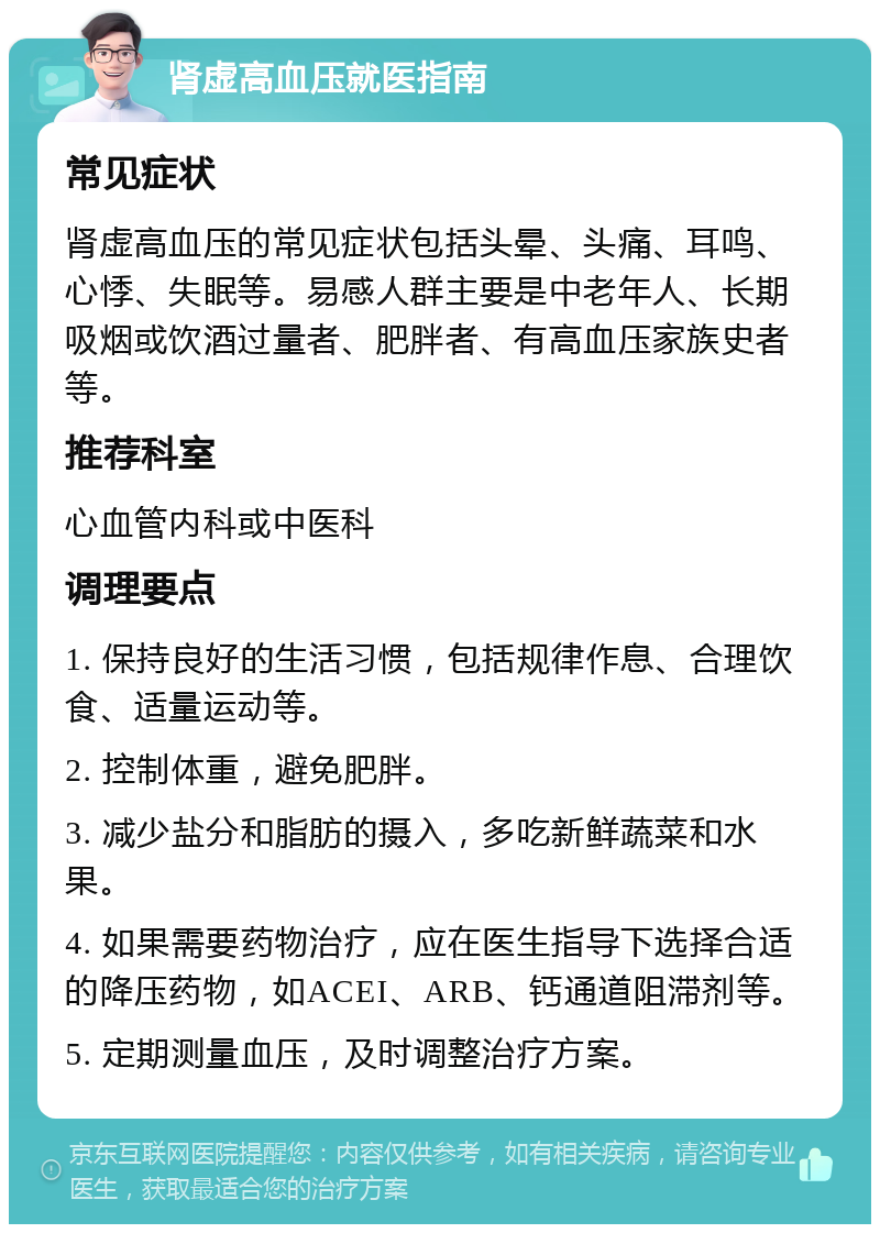 肾虚高血压就医指南 常见症状 肾虚高血压的常见症状包括头晕、头痛、耳鸣、心悸、失眠等。易感人群主要是中老年人、长期吸烟或饮酒过量者、肥胖者、有高血压家族史者等。 推荐科室 心血管内科或中医科 调理要点 1. 保持良好的生活习惯，包括规律作息、合理饮食、适量运动等。 2. 控制体重，避免肥胖。 3. 减少盐分和脂肪的摄入，多吃新鲜蔬菜和水果。 4. 如果需要药物治疗，应在医生指导下选择合适的降压药物，如ACEI、ARB、钙通道阻滞剂等。 5. 定期测量血压，及时调整治疗方案。