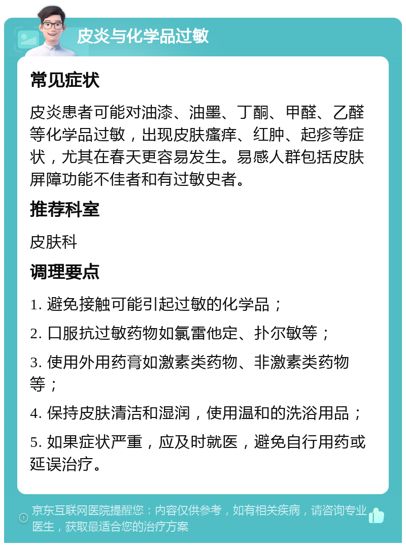 皮炎与化学品过敏 常见症状 皮炎患者可能对油漆、油墨、丁酮、甲醛、乙醛等化学品过敏，出现皮肤瘙痒、红肿、起疹等症状，尤其在春天更容易发生。易感人群包括皮肤屏障功能不佳者和有过敏史者。 推荐科室 皮肤科 调理要点 1. 避免接触可能引起过敏的化学品； 2. 口服抗过敏药物如氯雷他定、扑尔敏等； 3. 使用外用药膏如激素类药物、非激素类药物等； 4. 保持皮肤清洁和湿润，使用温和的洗浴用品； 5. 如果症状严重，应及时就医，避免自行用药或延误治疗。