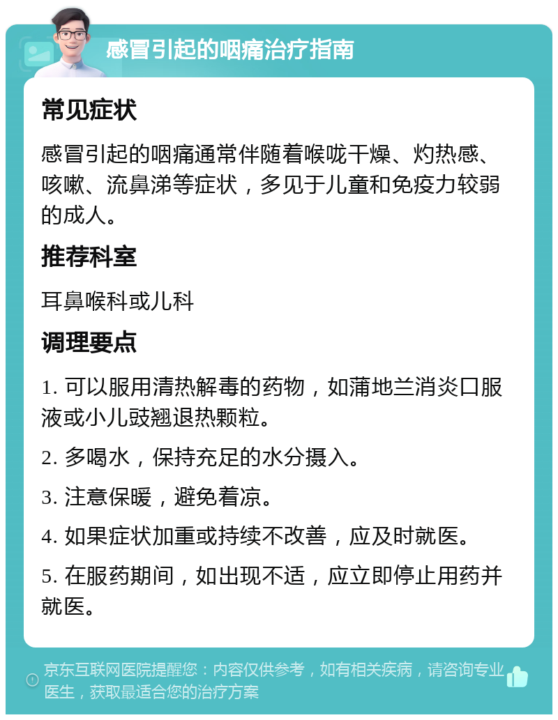 感冒引起的咽痛治疗指南 常见症状 感冒引起的咽痛通常伴随着喉咙干燥、灼热感、咳嗽、流鼻涕等症状，多见于儿童和免疫力较弱的成人。 推荐科室 耳鼻喉科或儿科 调理要点 1. 可以服用清热解毒的药物，如蒲地兰消炎口服液或小儿豉翘退热颗粒。 2. 多喝水，保持充足的水分摄入。 3. 注意保暖，避免着凉。 4. 如果症状加重或持续不改善，应及时就医。 5. 在服药期间，如出现不适，应立即停止用药并就医。