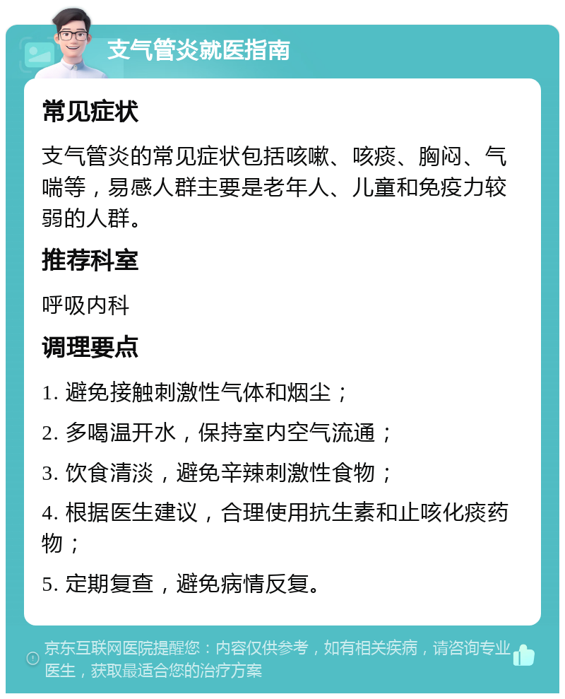 支气管炎就医指南 常见症状 支气管炎的常见症状包括咳嗽、咳痰、胸闷、气喘等，易感人群主要是老年人、儿童和免疫力较弱的人群。 推荐科室 呼吸内科 调理要点 1. 避免接触刺激性气体和烟尘； 2. 多喝温开水，保持室内空气流通； 3. 饮食清淡，避免辛辣刺激性食物； 4. 根据医生建议，合理使用抗生素和止咳化痰药物； 5. 定期复查，避免病情反复。