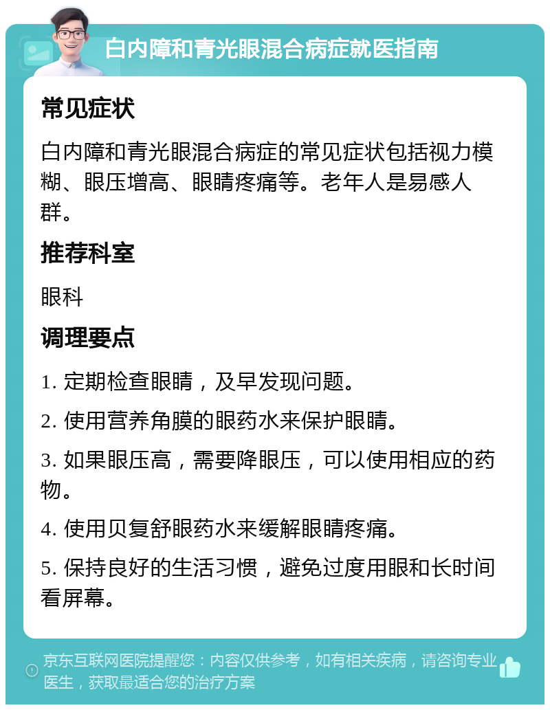 白内障和青光眼混合病症就医指南 常见症状 白内障和青光眼混合病症的常见症状包括视力模糊、眼压增高、眼睛疼痛等。老年人是易感人群。 推荐科室 眼科 调理要点 1. 定期检查眼睛，及早发现问题。 2. 使用营养角膜的眼药水来保护眼睛。 3. 如果眼压高，需要降眼压，可以使用相应的药物。 4. 使用贝复舒眼药水来缓解眼睛疼痛。 5. 保持良好的生活习惯，避免过度用眼和长时间看屏幕。