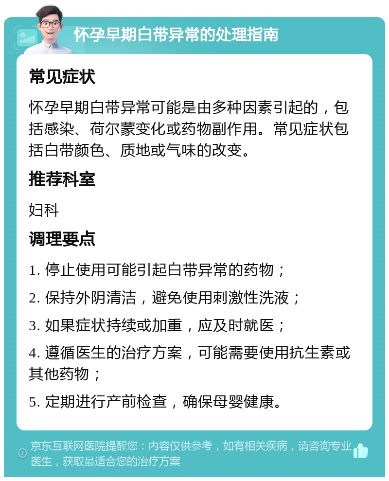 怀孕早期白带异常的处理指南 常见症状 怀孕早期白带异常可能是由多种因素引起的，包括感染、荷尔蒙变化或药物副作用。常见症状包括白带颜色、质地或气味的改变。 推荐科室 妇科 调理要点 1. 停止使用可能引起白带异常的药物； 2. 保持外阴清洁，避免使用刺激性洗液； 3. 如果症状持续或加重，应及时就医； 4. 遵循医生的治疗方案，可能需要使用抗生素或其他药物； 5. 定期进行产前检查，确保母婴健康。