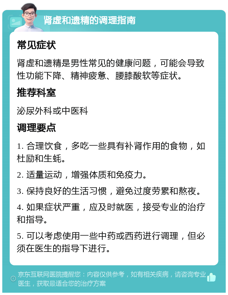 肾虚和遗精的调理指南 常见症状 肾虚和遗精是男性常见的健康问题，可能会导致性功能下降、精神疲惫、腰膝酸软等症状。 推荐科室 泌尿外科或中医科 调理要点 1. 合理饮食，多吃一些具有补肾作用的食物，如杜励和生蚝。 2. 适量运动，增强体质和免疫力。 3. 保持良好的生活习惯，避免过度劳累和熬夜。 4. 如果症状严重，应及时就医，接受专业的治疗和指导。 5. 可以考虑使用一些中药或西药进行调理，但必须在医生的指导下进行。