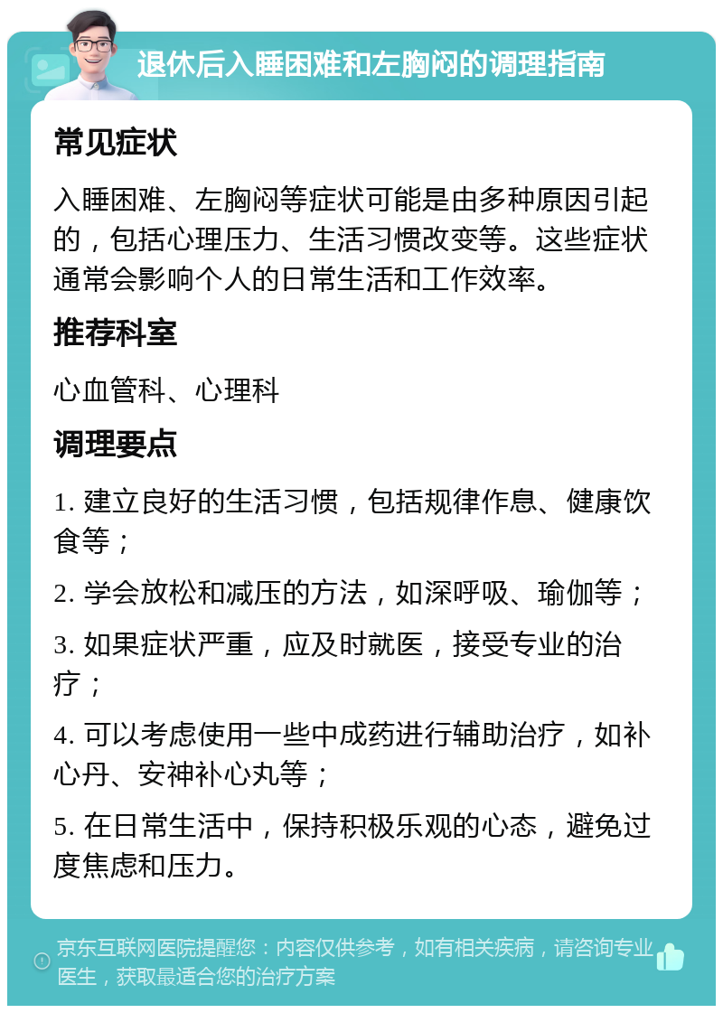 退休后入睡困难和左胸闷的调理指南 常见症状 入睡困难、左胸闷等症状可能是由多种原因引起的，包括心理压力、生活习惯改变等。这些症状通常会影响个人的日常生活和工作效率。 推荐科室 心血管科、心理科 调理要点 1. 建立良好的生活习惯，包括规律作息、健康饮食等； 2. 学会放松和减压的方法，如深呼吸、瑜伽等； 3. 如果症状严重，应及时就医，接受专业的治疗； 4. 可以考虑使用一些中成药进行辅助治疗，如补心丹、安神补心丸等； 5. 在日常生活中，保持积极乐观的心态，避免过度焦虑和压力。